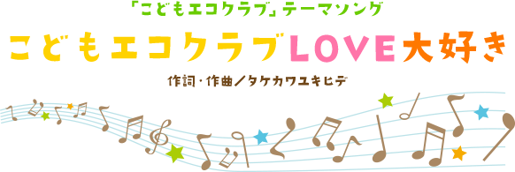 「こどもエコクラブ」テーマソング　こどもエコクラブLOVE大好き　作詞・作曲／タケカワユキヒデ