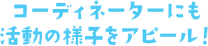 コーディネーターにも活動の様子をアピール！