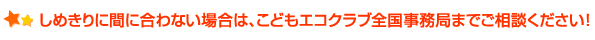 しめきりに間に合わない場合は、こどもエコクラブ全国事務局までご相談ください！